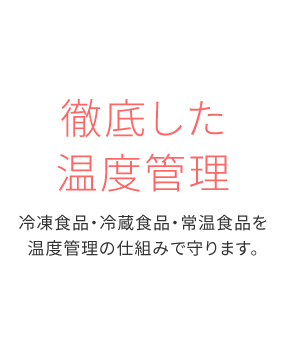 徹底した温度管理 冷凍食品・冷蔵食品・常温食品を温度管理の仕組みで守ります。