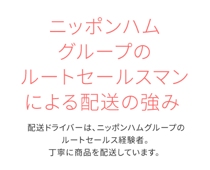 ニッポンハムグループのルートセールスマンによる配送の強み配送ドライバーは、ニッポンハムグループのルートセールス経験者。丁寧に商品を配送しています。 